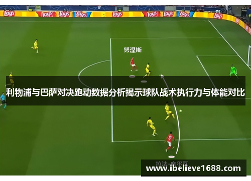 利物浦与巴萨对决跑动数据分析揭示球队战术执行力与体能对比