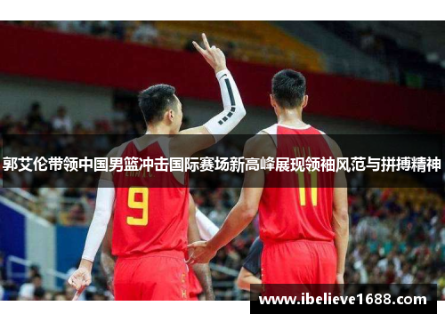 郭艾伦带领中国男篮冲击国际赛场新高峰展现领袖风范与拼搏精神