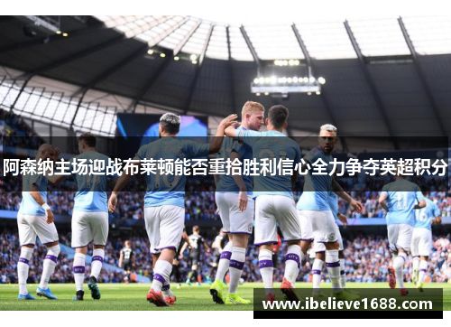 阿森纳主场迎战布莱顿能否重拾胜利信心全力争夺英超积分
