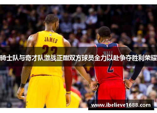 骑士队与奇才队激战正酣双方球员全力以赴争夺胜利荣耀